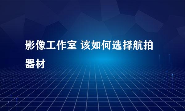 影像工作室 该如何选择航拍器材