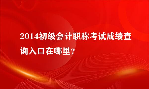 2014初级会计职称考试成绩查询入口在哪里？