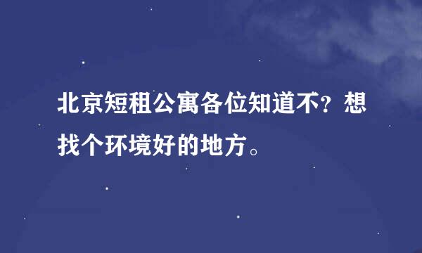 北京短租公寓各位知道不？想找个环境好的地方。