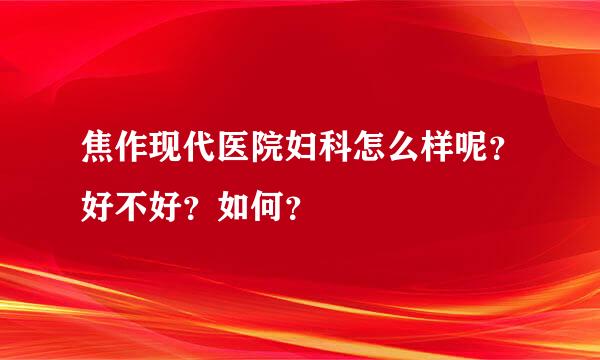 焦作现代医院妇科怎么样呢？好不好？如何？