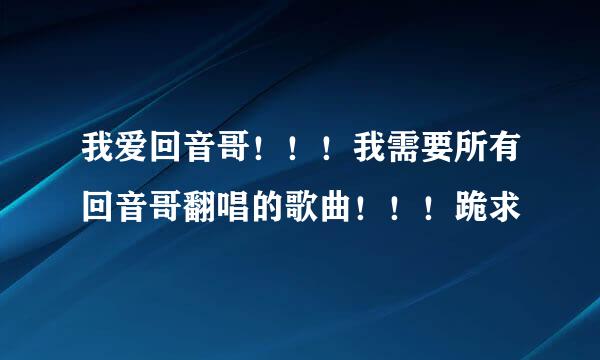 我爱回音哥！！！我需要所有回音哥翻唱的歌曲！！！跪求