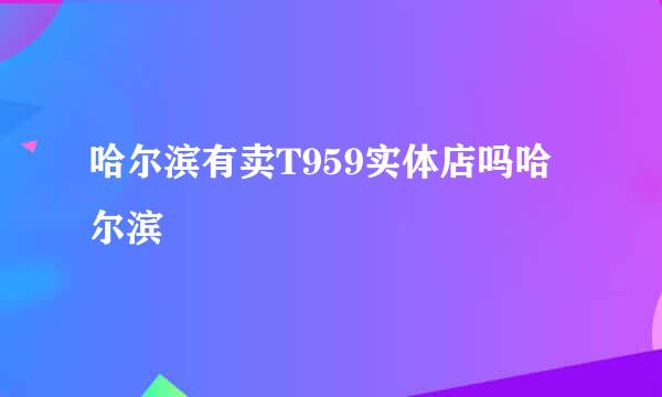 哈尔滨有卖T959实体店吗哈尔滨