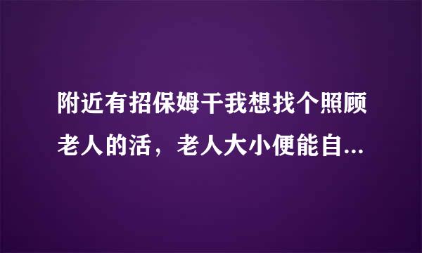 附近有招保姆干我想找个照顾老人的活，老人大小便能自理的住家也可以的