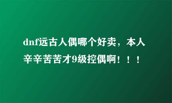 dnf远古人偶哪个好卖，本人辛辛苦苦才9级控偶啊！！！