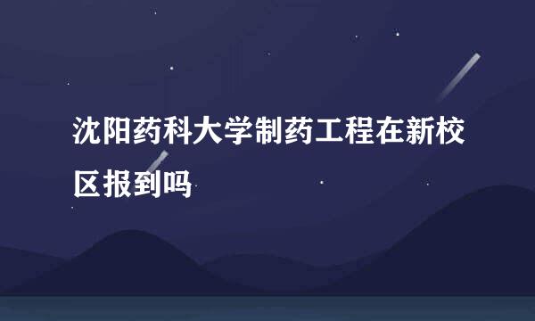 沈阳药科大学制药工程在新校区报到吗