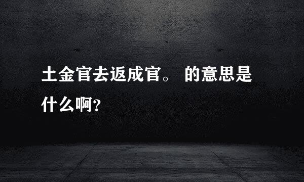 土金官去返成官。 的意思是什么啊？