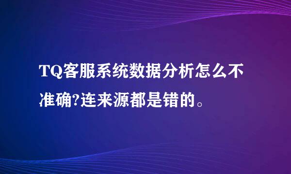 TQ客服系统数据分析怎么不准确?连来源都是错的。