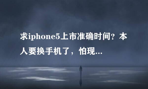 求iphone5上市准确时间？本人要换手机了，怕现在买了4S悔肠子。