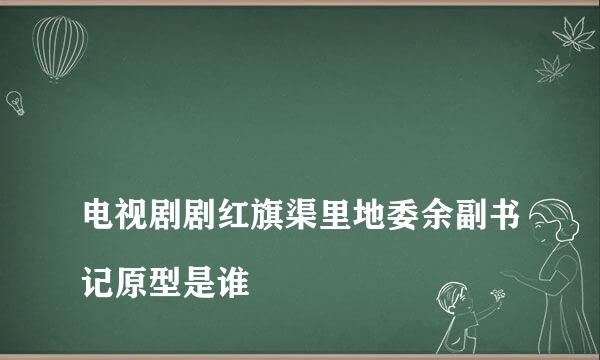 
电视剧剧红旗渠里地委余副书记原型是谁
