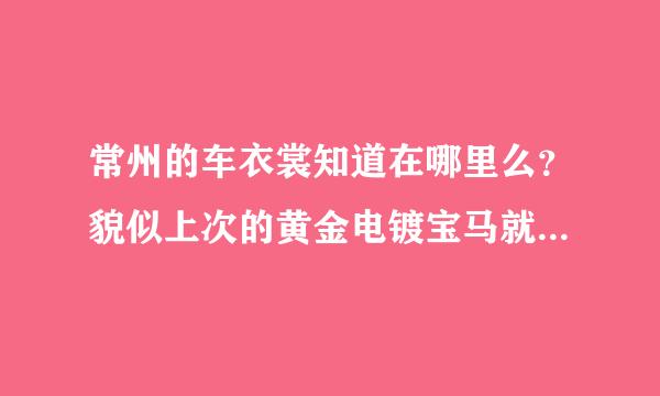 常州的车衣裳知道在哪里么？貌似上次的黄金电镀宝马就是在那里做的、想去看看，问问价格、有人去过么