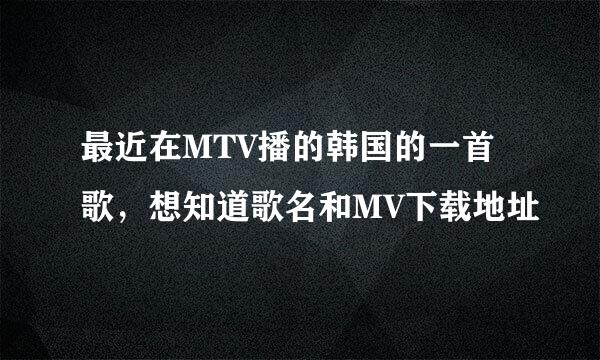 最近在MTV播的韩国的一首歌，想知道歌名和MV下载地址