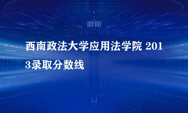 西南政法大学应用法学院 2013录取分数线