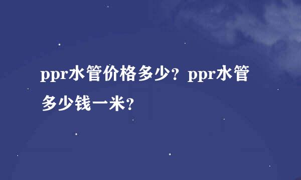 ppr水管价格多少？ppr水管多少钱一米？