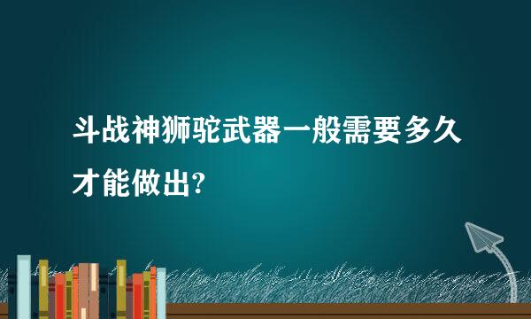 斗战神狮驼武器一般需要多久才能做出?