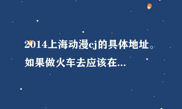 2014上海动漫cj的具体地址。如果做火车去应该在哪个火车站下车？？？