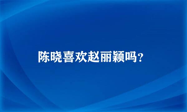 陈晓喜欢赵丽颖吗？