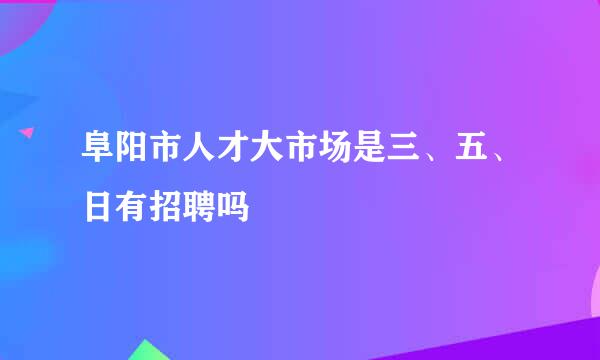 阜阳市人才大市场是三、五、日有招聘吗