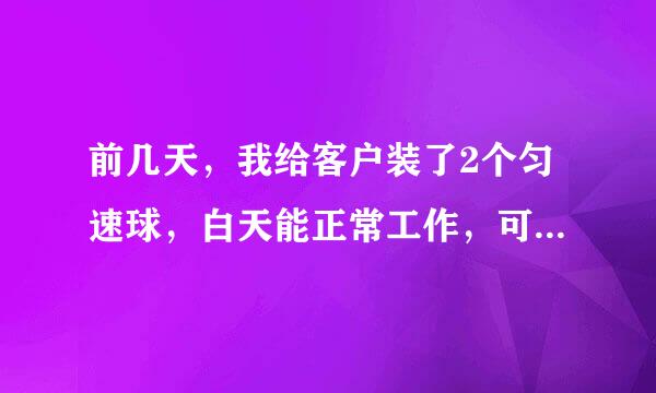 前几天，我给客户装了2个匀速球，白天能正常工作，可每天到了晚上7点左右，图像就变的很模糊，一闪一闪的