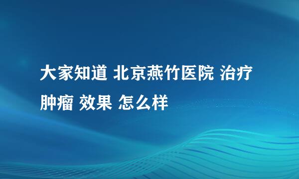 大家知道 北京燕竹医院 治疗 肿瘤 效果 怎么样