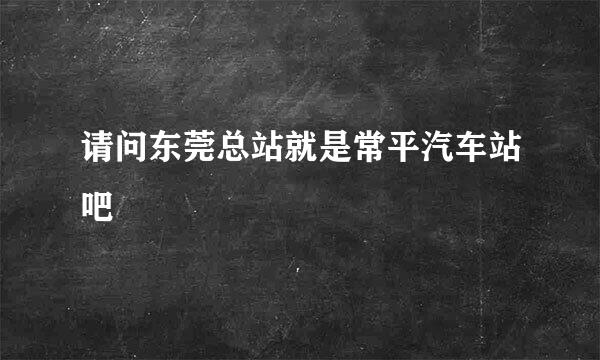 请问东莞总站就是常平汽车站吧