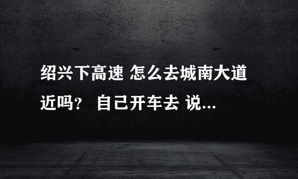 绍兴下高速 怎么去城南大道 近吗？ 自己开车去 说的详细点 给分噢 谢谢