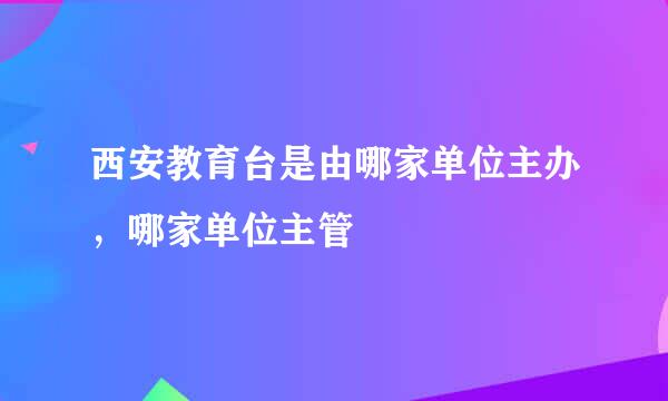 西安教育台是由哪家单位主办，哪家单位主管