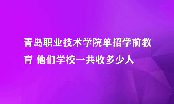 青岛职业技术学院单招学前教育 他们学校一共收多少人