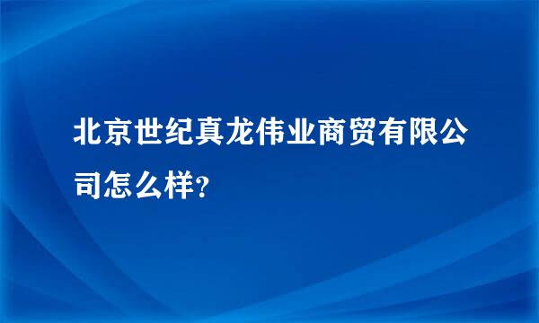 北京世纪真龙伟业商贸有限公司怎么样？