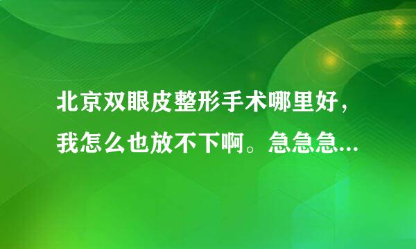 北京双眼皮整形手术哪里好，我怎么也放不下啊。急急急，别来广告行不行