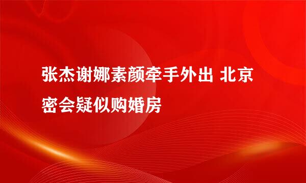 张杰谢娜素颜牵手外出 北京密会疑似购婚房