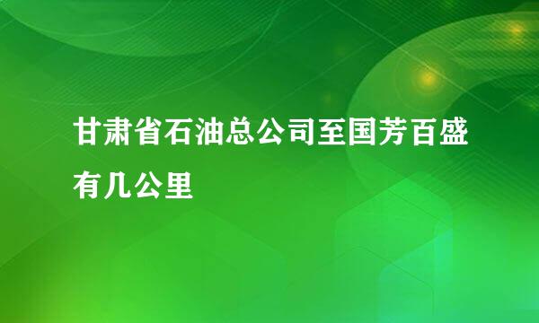 甘肃省石油总公司至国芳百盛有几公里