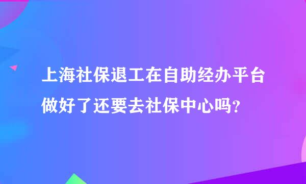 上海社保退工在自助经办平台做好了还要去社保中心吗？