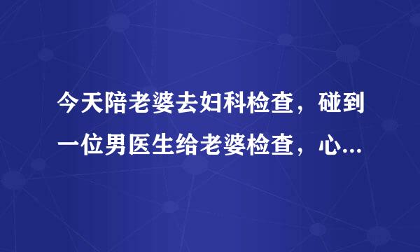 今天陪老婆去妇科检查，碰到一位男医生给老婆检查，心里有点难受