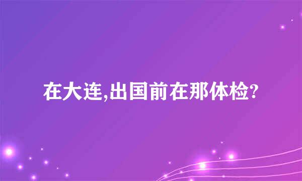 在大连,出国前在那体检?