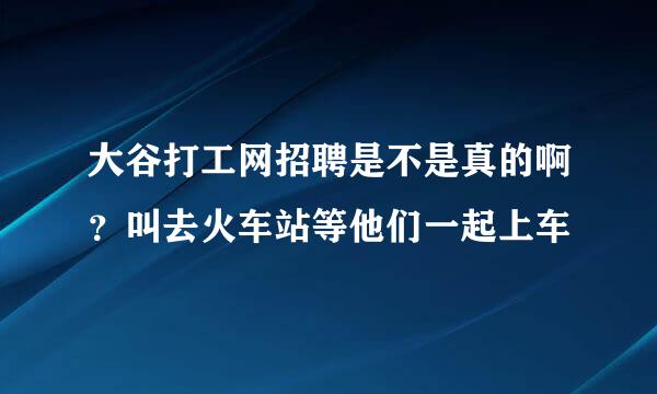 大谷打工网招聘是不是真的啊？叫去火车站等他们一起上车