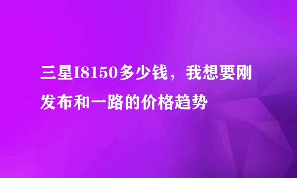 三星I8150多少钱，我想要刚发布和一路的价格趋势