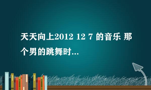 天天向上2012 12 7 的音乐 那个男的跳舞时的音乐是啥？