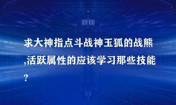 求大神指点斗战神玉狐的战熊,活跃属性的应该学习那些技能?