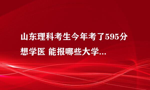 山东理科考生今年考了595分 想学医 能报哪些大学 求哪位大侠指点迷津 分不多这是全部了 谢了