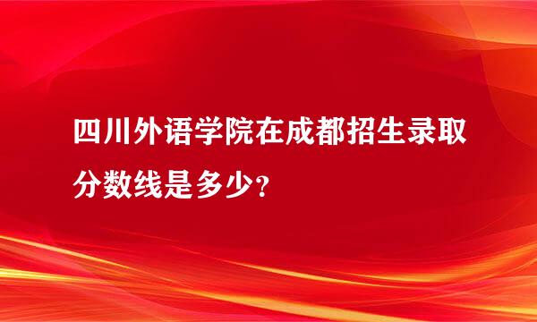 四川外语学院在成都招生录取分数线是多少？