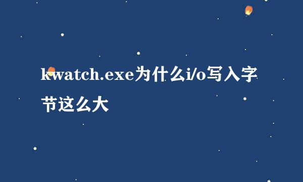 kwatch.exe为什么i/o写入字节这么大