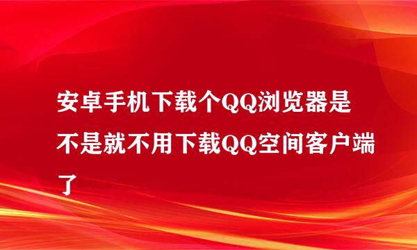 安卓手机下载个QQ浏览器是不是就不用下载QQ空间客户端了