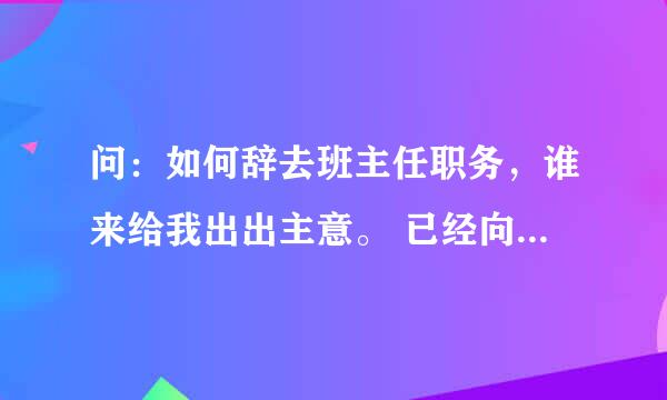 问：如何辞去班主任职务，谁来给我出出主意。 已经向年级主任反应辞去班主任职务，年级主任说得自己和校