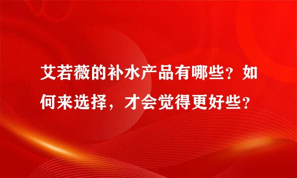 艾若薇的补水产品有哪些？如何来选择，才会觉得更好些？