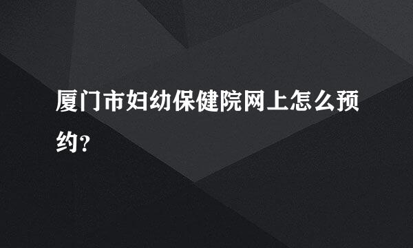 厦门市妇幼保健院网上怎么预约？