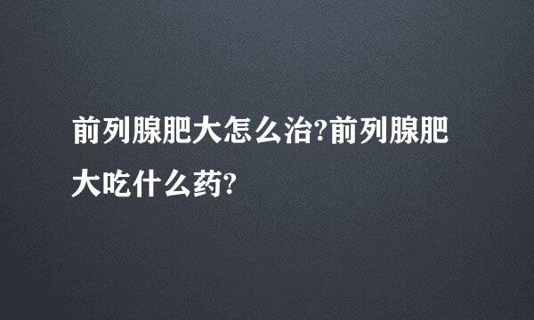 前列腺肥大怎么治?前列腺肥大吃什么药?