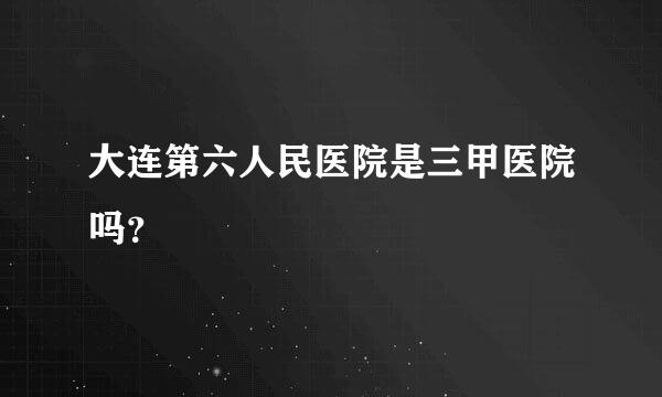 大连第六人民医院是三甲医院吗？