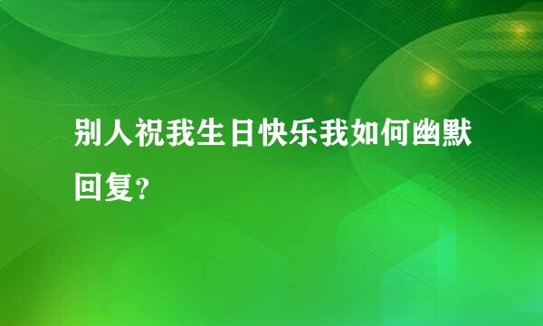 别人祝我生日快乐我如何幽默回复？