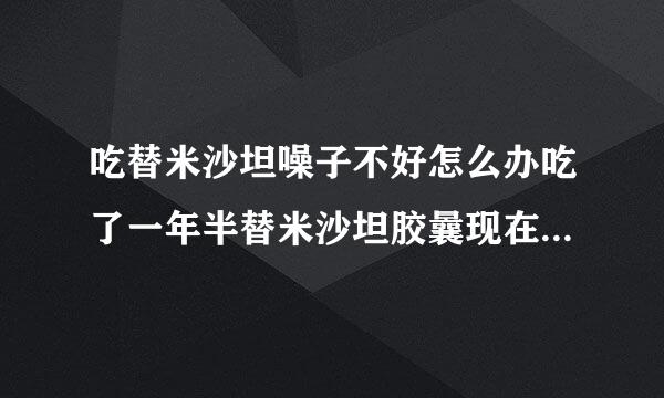 吃替米沙坦噪子不好怎么办吃了一年半替米沙坦胶曩现在噪子感觉有异物口干有轻威噪子痛怎么办