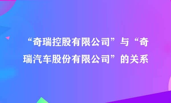 “奇瑞控股有限公司”与“奇瑞汽车股份有限公司”的关系